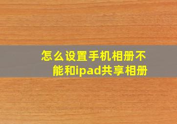 怎么设置手机相册不能和ipad共享相册