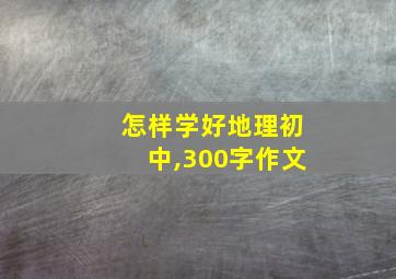 怎样学好地理初中,300字作文