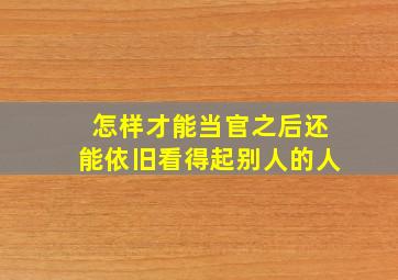 怎样才能当官之后还能依旧看得起别人的人