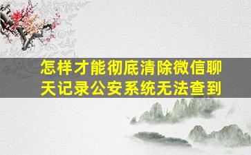 怎样才能彻底清除微信聊天记录公安系统无法查到