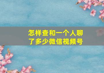 怎样查和一个人聊了多少微信视频号