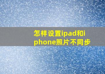 怎样设置ipad和iphone照片不同步