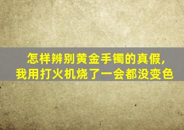 怎样辨别黄金手镯的真假,我用打火机烧了一会都没变色