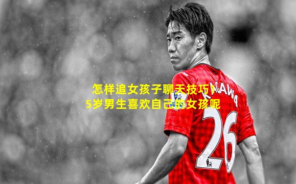 怎样追女孩子聊天技巧15岁男生喜欢自己的女孩呢