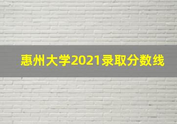 惠州大学2021录取分数线