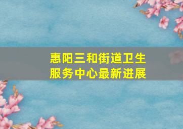 惠阳三和街道卫生服务中心最新进展