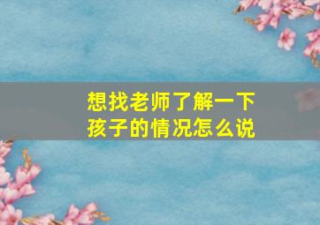 想找老师了解一下孩子的情况怎么说