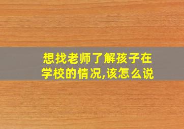 想找老师了解孩子在学校的情况,该怎么说