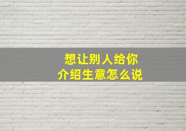 想让别人给你介绍生意怎么说