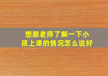 想跟老师了解一下小孩上课的情况怎么说好