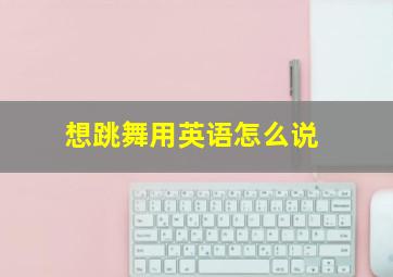 想跳舞用英语怎么说