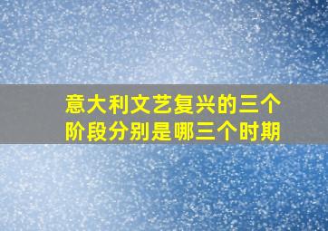 意大利文艺复兴的三个阶段分别是哪三个时期