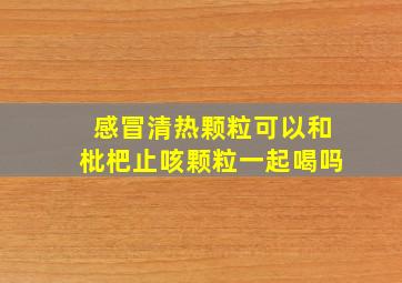 感冒清热颗粒可以和枇杷止咳颗粒一起喝吗