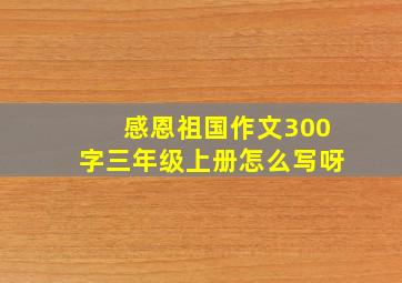 感恩祖国作文300字三年级上册怎么写呀