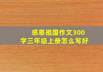 感恩祖国作文300字三年级上册怎么写好