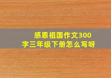 感恩祖国作文300字三年级下册怎么写呀