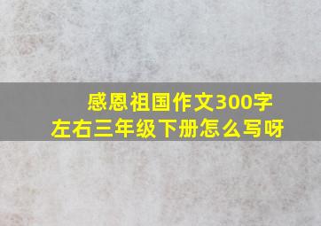 感恩祖国作文300字左右三年级下册怎么写呀