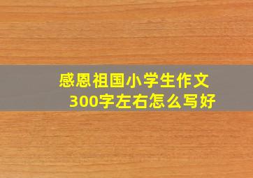 感恩祖国小学生作文300字左右怎么写好