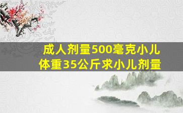 成人剂量500毫克小儿体重35公斤求小儿剂量