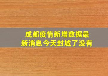 成都疫情新增数据最新消息今天封城了没有