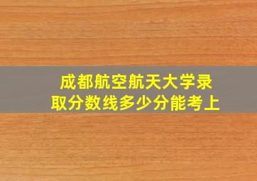 成都航空航天大学录取分数线多少分能考上