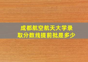 成都航空航天大学录取分数线提前批是多少