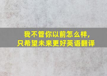 我不管你以前怎么样,只希望未来更好英语翻译