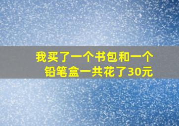 我买了一个书包和一个铅笔盒一共花了30元