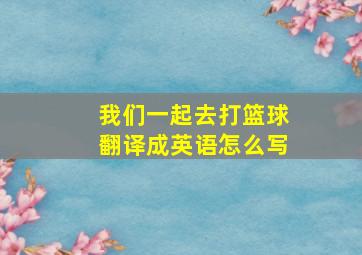 我们一起去打篮球翻译成英语怎么写