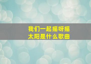 我们一起摇呀摇太阳是什么歌曲