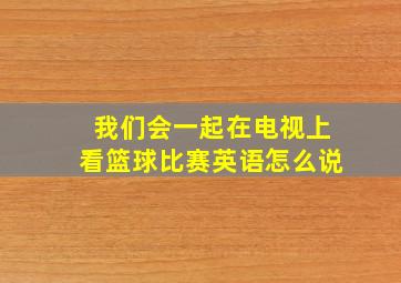 我们会一起在电视上看篮球比赛英语怎么说