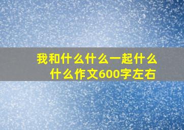 我和什么什么一起什么什么作文600字左右