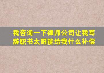 我咨询一下律师公司让我写辞职书太阳能给我什么补偿