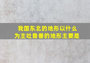 我国东北的地形以什么为主吐鲁番的地形主要是