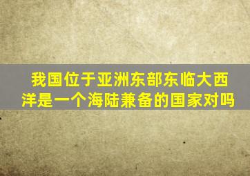 我国位于亚洲东部东临大西洋是一个海陆兼备的国家对吗