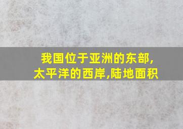 我国位于亚洲的东部,太平洋的西岸,陆地面积