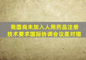 我国尚未加入人用药品注册技术要求国际协调会议是对错