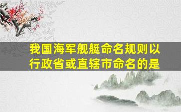 我国海军舰艇命名规则以行政省或直辖市命名的是