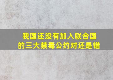 我国还没有加入联合国的三大禁毒公约对还是错