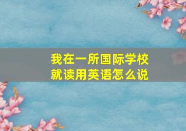 我在一所国际学校就读用英语怎么说