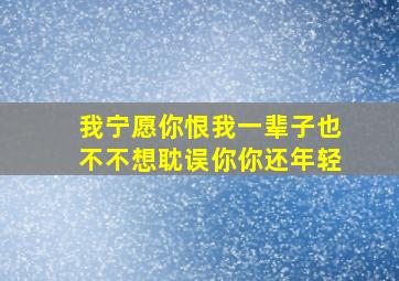 我宁愿你恨我一辈子也不不想耽误你你还年轻