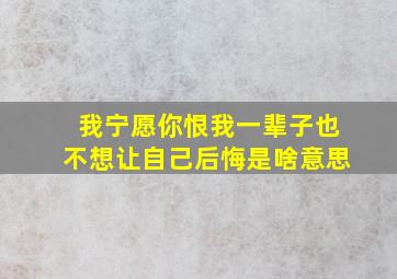 我宁愿你恨我一辈子也不想让自己后悔是啥意思