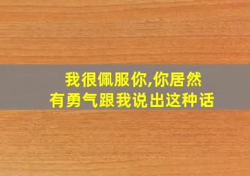 我很佩服你,你居然有勇气跟我说出这种话