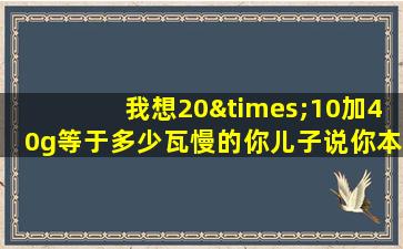 我想20×10加40g等于多少瓦慢的你儿子说你本自恋