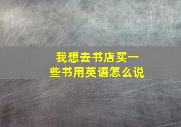 我想去书店买一些书用英语怎么说