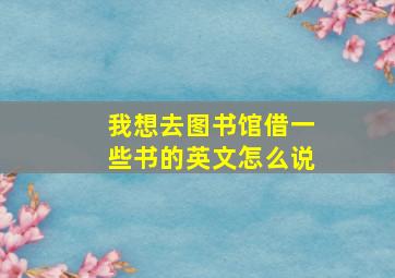 我想去图书馆借一些书的英文怎么说