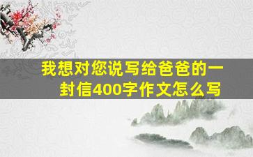 我想对您说写给爸爸的一封信400字作文怎么写