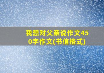 我想对父亲说作文450字作文(书信格式)