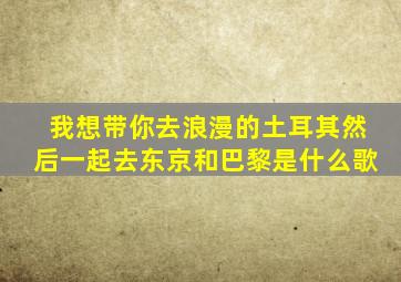 我想带你去浪漫的土耳其然后一起去东京和巴黎是什么歌