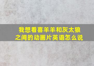 我想看喜羊羊和灰太狼之间的动画片英语怎么说